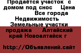 Продаётся участок (с домом под снос) › Цена ­ 150 000 - Все города Недвижимость » Земельные участки продажа   . Алтайский край,Новоалтайск г.